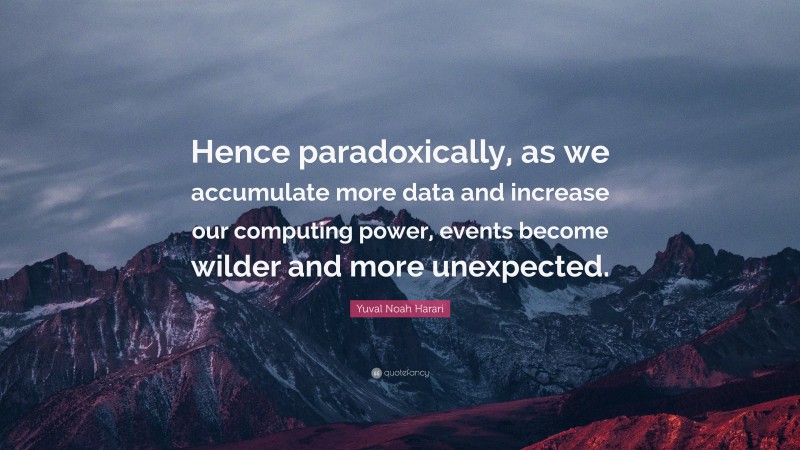 Yuval Noah Harari Quote: “Hence paradoxically, as we accumulate more data and increase our computing power, events become wilder and more unexpected.”