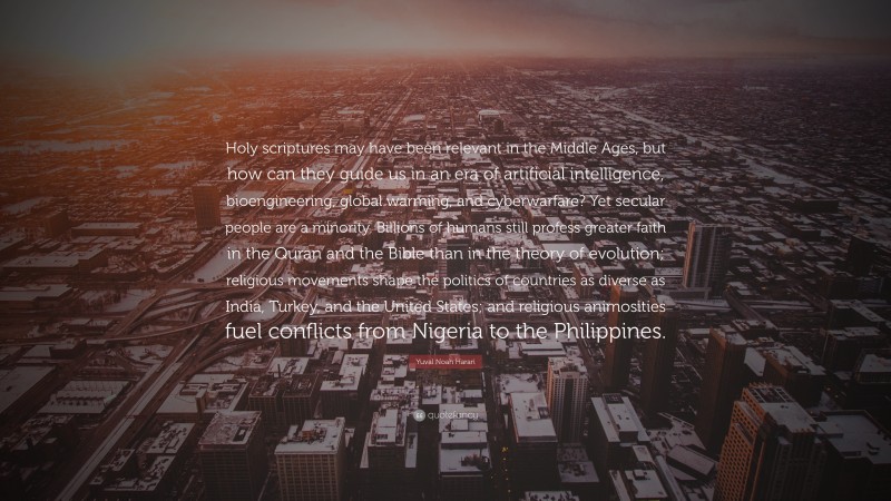 Yuval Noah Harari Quote: “Holy scriptures may have been relevant in the Middle Ages, but how can they guide us in an era of artificial intelligence, bioengineering, global warming, and cyberwarfare? Yet secular people are a minority. Billions of humans still profess greater faith in the Quran and the Bible than in the theory of evolution; religious movements shape the politics of countries as diverse as India, Turkey, and the United States; and religious animosities fuel conflicts from Nigeria to the Philippines.”