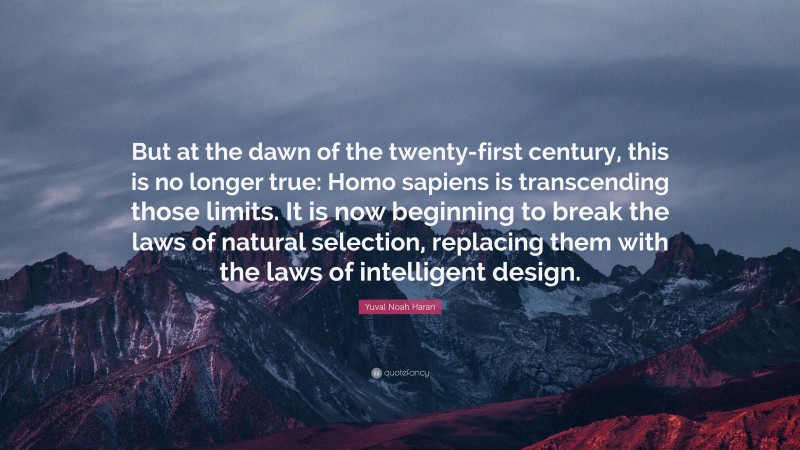 Yuval Noah Harari Quote: “But at the dawn of the twenty-first century, this is no longer true: Homo sapiens is transcending those limits. It is now beginning to break the laws of natural selection, replacing them with the laws of intelligent design.”