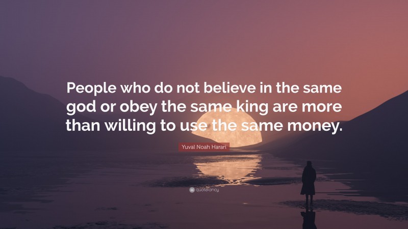Yuval Noah Harari Quote: “People who do not believe in the same god or obey the same king are more than willing to use the same money.”