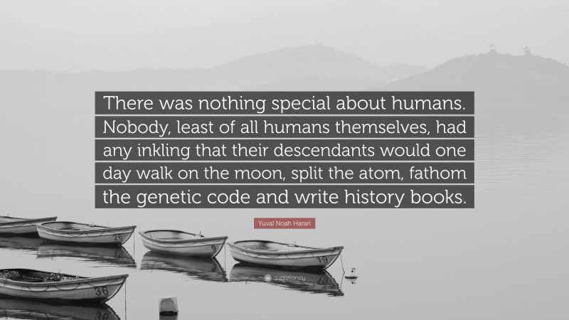 Yuval Noah Harari Quote: “There was nothing special about humans. Nobody, least of all humans themselves, had any inkling that their descendants would one day walk on the moon, split the atom, fathom the genetic code and write history books.”