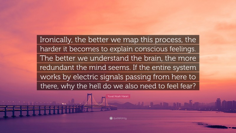 Yuval Noah Harari Quote: “Ironically, the better we map this process, the harder it becomes to explain conscious feelings. The better we understand the brain, the more redundant the mind seems. If the entire system works by electric signals passing from here to there, why the hell do we also need to feel fear?”