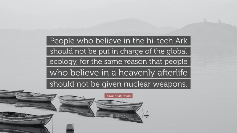 Yuval Noah Harari Quote: “People who believe in the hi-tech Ark should not be put in charge of the global ecology, for the same reason that people who believe in a heavenly afterlife should not be given nuclear weapons.”