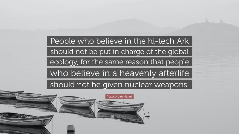 Yuval Noah Harari Quote: “People who believe in the hi-tech Ark should not be put in charge of the global ecology, for the same reason that people who believe in a heavenly afterlife should not be given nuclear weapons.”