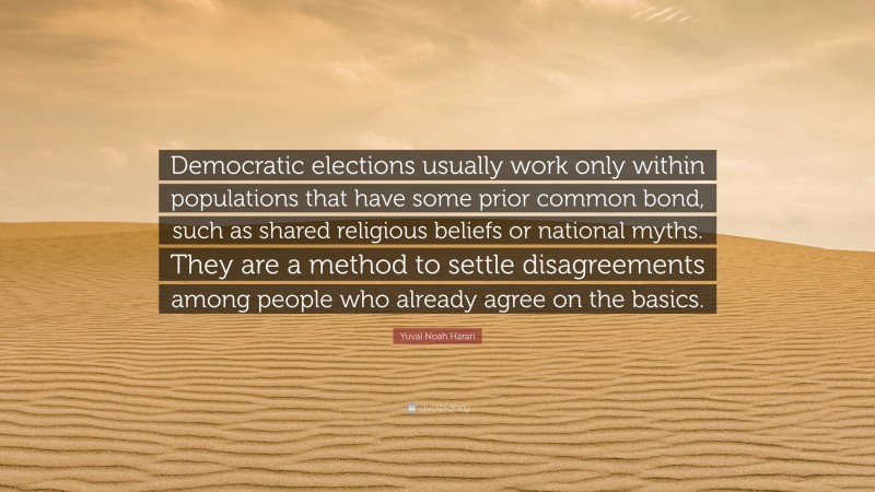 Yuval Noah Harari Quote: “Democratic elections usually work only within populations that have some prior common bond, such as shared religious beliefs or national myths. They are a method to settle disagreements among people who already agree on the basics.”