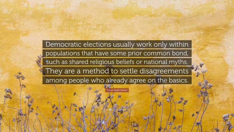 Yuval Noah Harari Quote: “Democratic elections usually work only within populations that have some prior common bond, such as shared religious beliefs or national myths. They are a method to settle disagreements among people who already agree on the basics.”