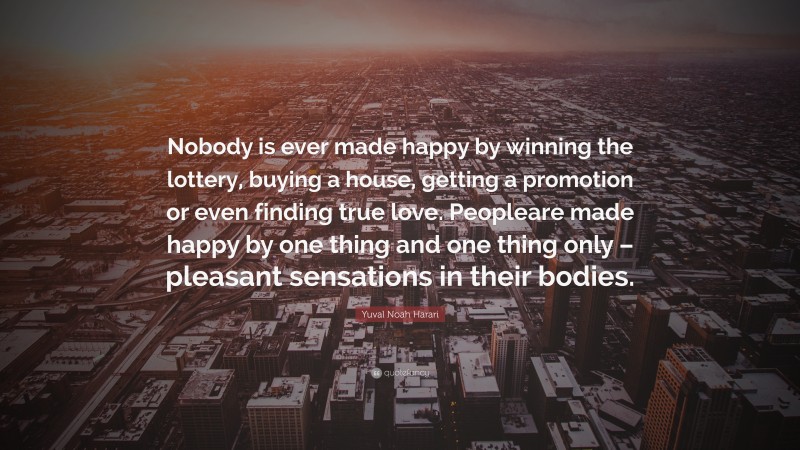 Yuval Noah Harari Quote: “Nobody is ever made happy by winning the lottery, buying a house, getting a promotion or even finding true love. Peopleare made happy by one thing and one thing only – pleasant sensations in their bodies.”