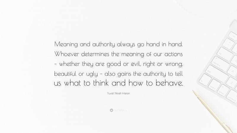 Yuval Noah Harari Quote: “Meaning and authority always go hand in hand. Whoever determines the meaning of our actions – whether they are good or evil, right or wrong, beautiful or ugly – also gains the authority to tell us what to think and how to behave.”