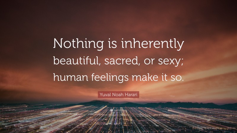 Yuval Noah Harari Quote: “Nothing is inherently beautiful, sacred, or sexy; human feelings make it so.”