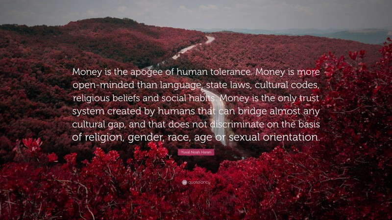 Yuval Noah Harari Quote: “Money is the apogee of human tolerance. Money is more open-minded than language, state laws, cultural codes, religious beliefs and social habits. Money is the only trust system created by humans that can bridge almost any cultural gap, and that does not discriminate on the basis of religion, gender, race, age or sexual orientation.”