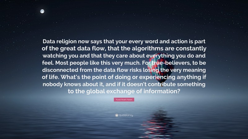 Yuval Noah Harari Quote: “Data religion now says that your every word and action is part of the great data flow, that the algorithms are constantly watching you and that they care about everything you do and feel. Most people like this very much. For true-believers, to be disconnected from the data flow risks losing the very meaning of life. What’s the point of doing or experiencing anything if nobody knows about it, and if it doesn’t contribute something to the global exchange of information?”