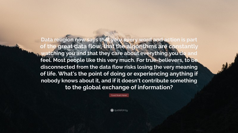 Yuval Noah Harari Quote: “Data religion now says that your every word and action is part of the great data flow, that the algorithms are constantly watching you and that they care about everything you do and feel. Most people like this very much. For true-believers, to be disconnected from the data flow risks losing the very meaning of life. What’s the point of doing or experiencing anything if nobody knows about it, and if it doesn’t contribute something to the global exchange of information?”