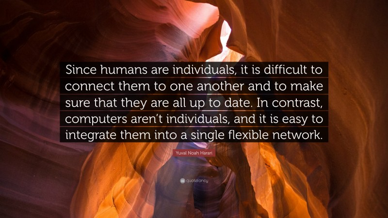Yuval Noah Harari Quote: “Since humans are individuals, it is difficult to connect them to one another and to make sure that they are all up to date. In contrast, computers aren’t individuals, and it is easy to integrate them into a single flexible network.”