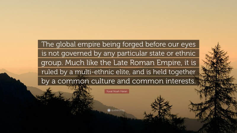 Yuval Noah Harari Quote: “The global empire being forged before our eyes is not governed by any particular state or ethnic group. Much like the Late Roman Empire, it is ruled by a multi-ethnic elite, and is held together by a common culture and common interests.”