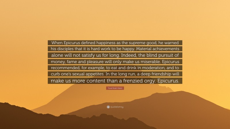 Yuval Noah Harari Quote: “When Epicurus defined happiness as the supreme good, he warned his disciples that it is hard work to be happy. Material achievements alone will not satisfy us for long. Indeed, the blind pursuit of money, fame and pleasure will only make us miserable. Epicurus recommended, for example, to eat and drink in moderation, and to curb one’s sexual appetites. In the long run, a deep friendship will make us more content than a frenzied orgy. Epicurus.”
