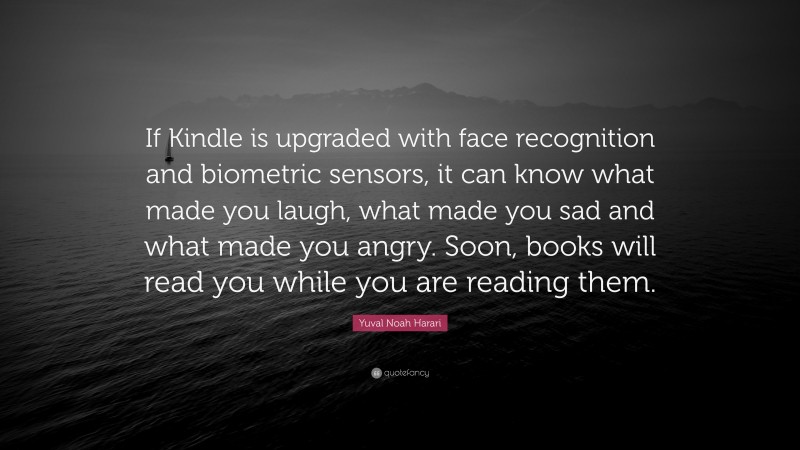 Yuval Noah Harari Quote: “If Kindle is upgraded with face recognition and biometric sensors, it can know what made you laugh, what made you sad and what made you angry. Soon, books will read you while you are reading them.”