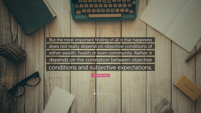 Yuval Noah Harari Quote: “But the most important finding of all is that happiness does not really depend on objective conditions of either wealth, health or even community. Rather, it depends on the correlation between objective conditions and subjective expectations.”