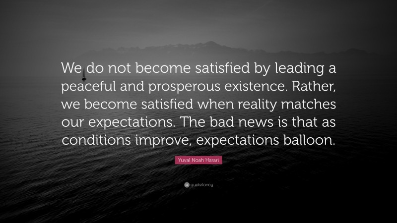 Yuval Noah Harari Quote: “We do not become satisfied by leading a peaceful and prosperous existence. Rather, we become satisfied when reality matches our expectations. The bad news is that as conditions improve, expectations balloon.”