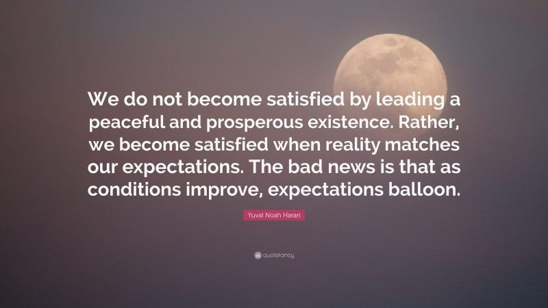 Yuval Noah Harari Quote: “We do not become satisfied by leading a peaceful and prosperous existence. Rather, we become satisfied when reality matches our expectations. The bad news is that as conditions improve, expectations balloon.”