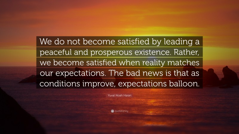 Yuval Noah Harari Quote: “We do not become satisfied by leading a peaceful and prosperous existence. Rather, we become satisfied when reality matches our expectations. The bad news is that as conditions improve, expectations balloon.”