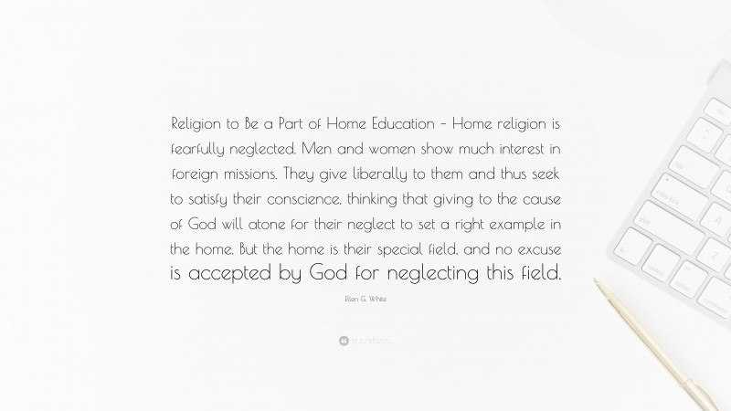 Ellen G. White Quote: “Religion to Be a Part of Home Education – Home religion is fearfully neglected. Men and women show much interest in foreign missions. They give liberally to them and thus seek to satisfy their conscience, thinking that giving to the cause of God will atone for their neglect to set a right example in the home. But the home is their special field, and no excuse is accepted by God for neglecting this field.”