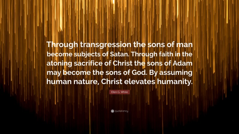 Ellen G. White Quote: “Through transgression the sons of man become subjects of Satan. Through faith in the atoning sacrifice of Christ the sons of Adam may become the sons of God. By assuming human nature, Christ elevates humanity.”