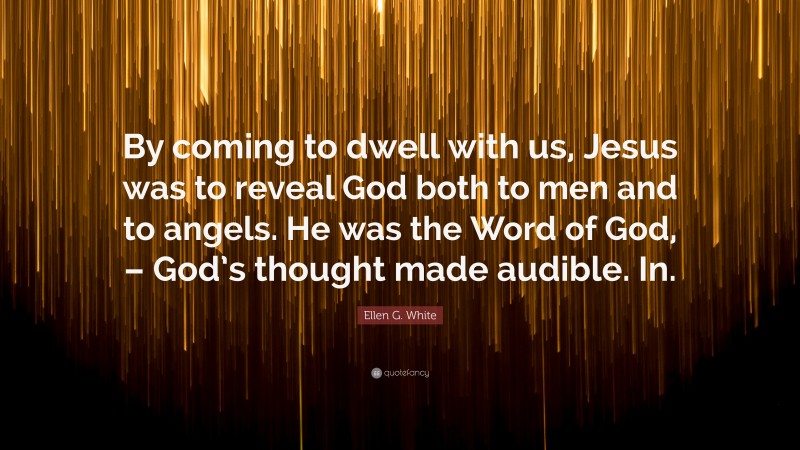Ellen G. White Quote: “By coming to dwell with us, Jesus was to reveal God both to men and to angels. He was the Word of God, – God’s thought made audible. In.”