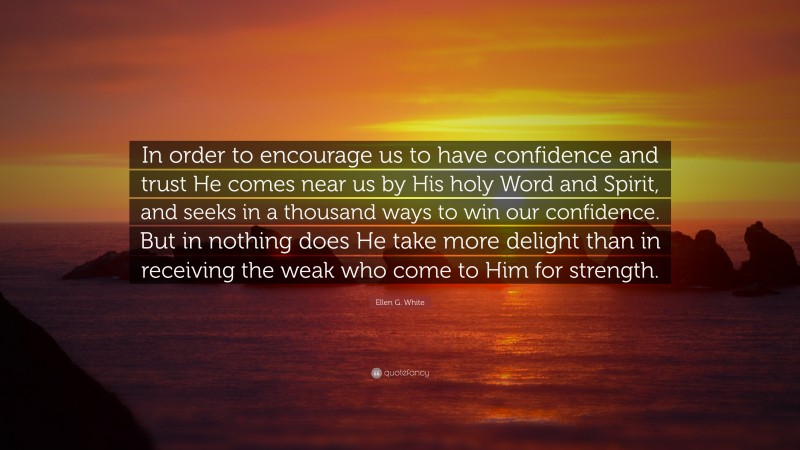 Ellen G. White Quote: “In order to encourage us to have confidence and trust He comes near us by His holy Word and Spirit, and seeks in a thousand ways to win our confidence. But in nothing does He take more delight than in receiving the weak who come to Him for strength.”