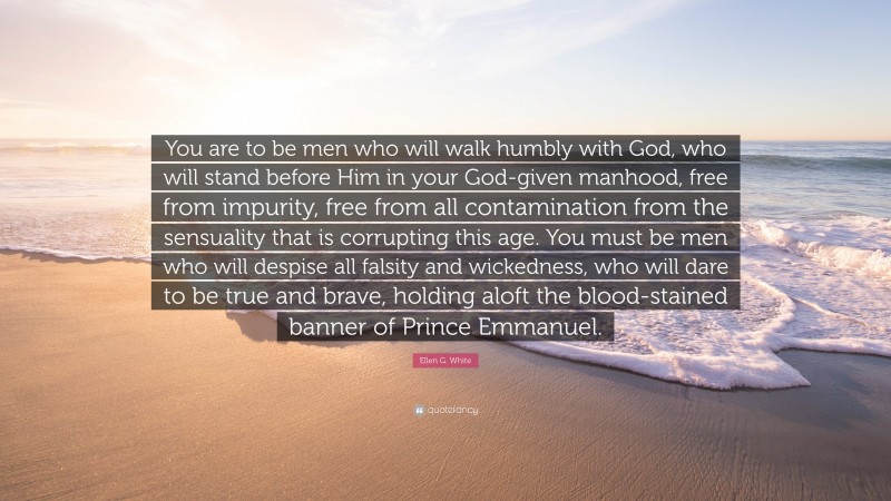 Ellen G. White Quote: “You are to be men who will walk humbly with God, who will stand before Him in your God-given manhood, free from impurity, free from all contamination from the sensuality that is corrupting this age. You must be men who will despise all falsity and wickedness, who will dare to be true and brave, holding aloft the blood-stained banner of Prince Emmanuel.”
