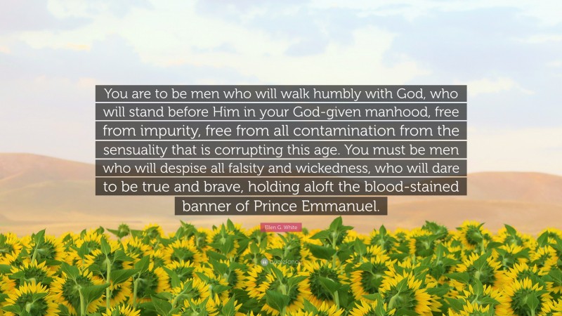 Ellen G. White Quote: “You are to be men who will walk humbly with God, who will stand before Him in your God-given manhood, free from impurity, free from all contamination from the sensuality that is corrupting this age. You must be men who will despise all falsity and wickedness, who will dare to be true and brave, holding aloft the blood-stained banner of Prince Emmanuel.”