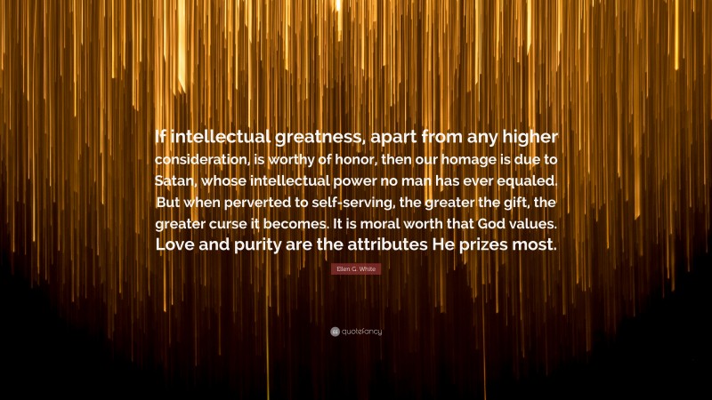 Ellen G. White Quote: “If intellectual greatness, apart from any higher consideration, is worthy of honor, then our homage is due to Satan, whose intellectual power no man has ever equaled. But when perverted to self-serving, the greater the gift, the greater curse it becomes. It is moral worth that God values. Love and purity are the attributes He prizes most.”