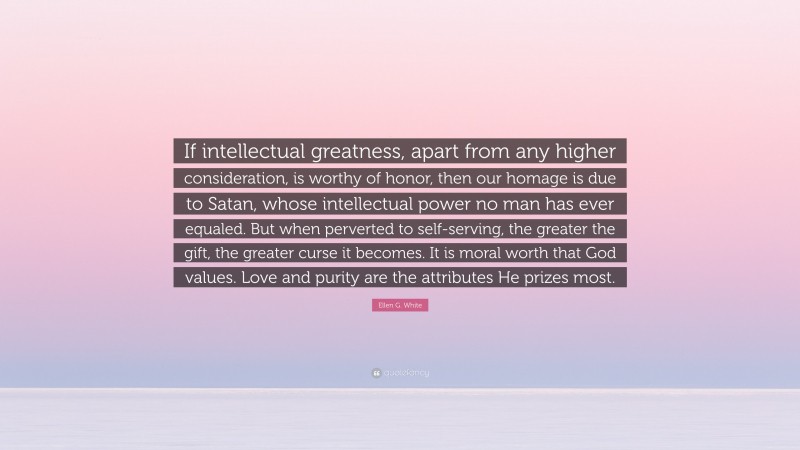 Ellen G. White Quote: “If intellectual greatness, apart from any higher consideration, is worthy of honor, then our homage is due to Satan, whose intellectual power no man has ever equaled. But when perverted to self-serving, the greater the gift, the greater curse it becomes. It is moral worth that God values. Love and purity are the attributes He prizes most.”