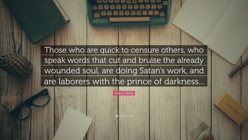 Ellen G. White Quote: “Those who are quick to censure others, who speak words that cut and bruise the already wounded soul, are doing Satan’s work, and are laborers with the prince of darkness...”