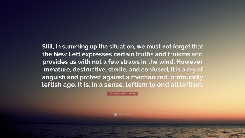 Erik von Kuehnelt-Leddihn Quote: “Still, in summing up the situation, we must not forget that the New Left expresses certain truths and truisms and provides us with not a few straws in the wind. However immature, destructive, sterile, and confused, it is a cry of anguish and protest against a mechanized, profoundly leftish age. It is, in a sense, leftism to end all leftism.”