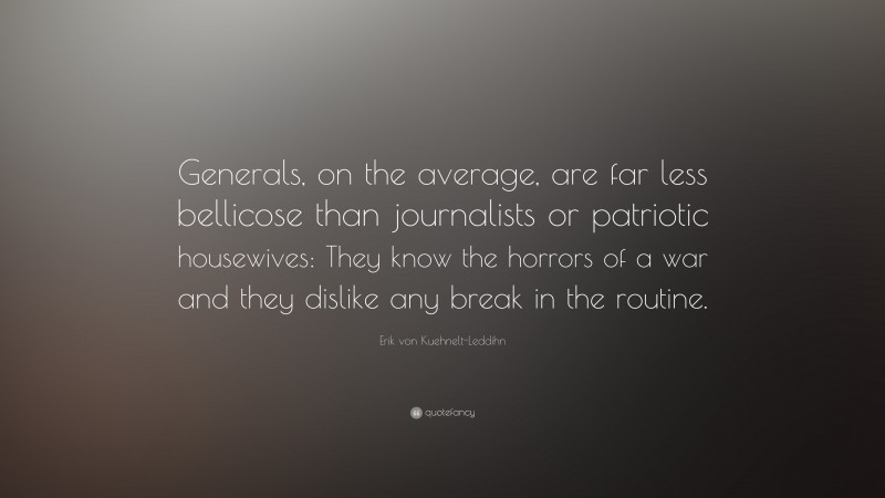 Erik von Kuehnelt-Leddihn Quote: “Generals, on the average, are far less bellicose than journalists or patriotic housewives: They know the horrors of a war and they dislike any break in the routine.”