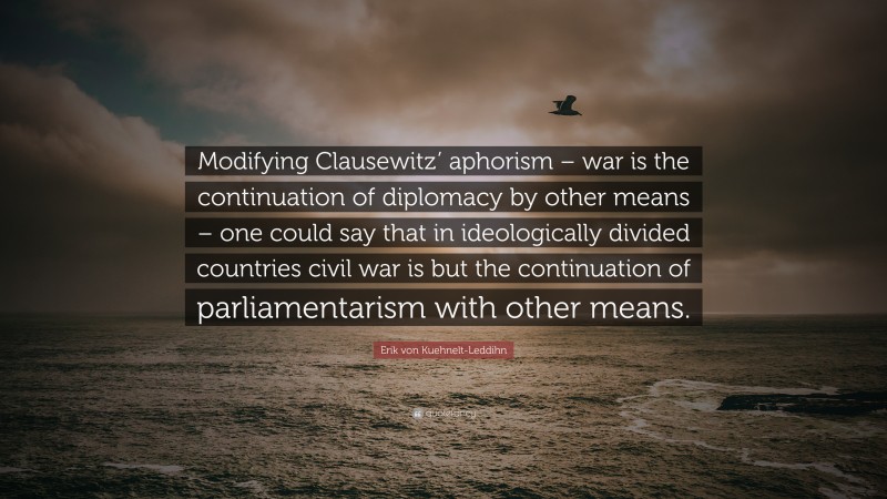 Erik von Kuehnelt-Leddihn Quote: “Modifying Clausewitz’ aphorism – war is the continuation of diplomacy by other means – one could say that in ideologically divided countries civil war is but the continuation of parliamentarism with other means.”