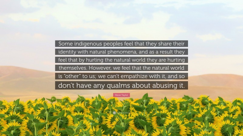 Steve Taylor Quote: “Some indigenous peoples feel that they share their identity with natural phenomena, and as a result they feel that by hurting the natural world they are hurting themselves. However, we feel that the natural world is “other” to us; we can’t empathize with it, and so don’t have any qualms about abusing it.”