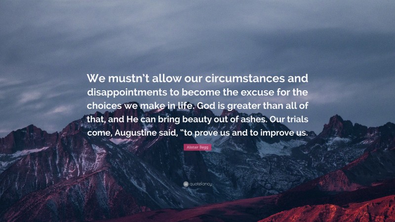 Alistair Begg Quote: “We mustn’t allow our circumstances and disappointments to become the excuse for the choices we make in life. God is greater than all of that, and He can bring beauty out of ashes. Our trials come, Augustine said, “to prove us and to improve us.”