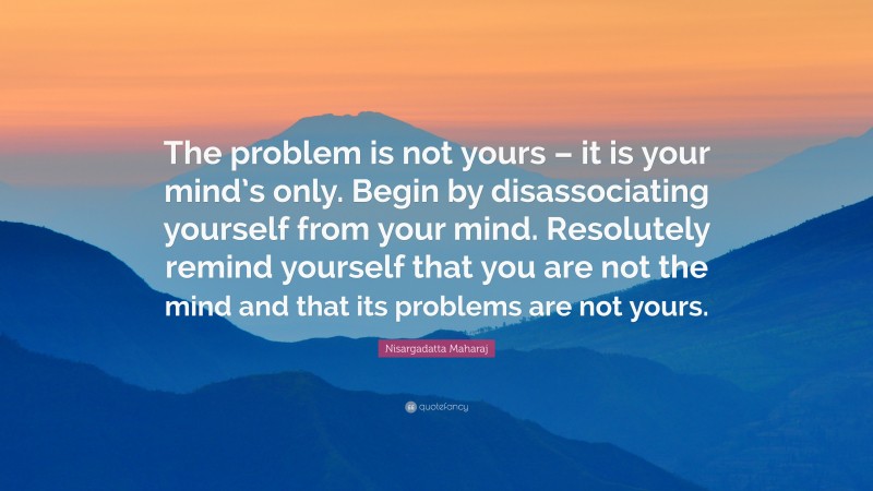 Nisargadatta Maharaj Quote: “The problem is not yours – it is your mind’s only. Begin by disassociating yourself from your mind. Resolutely remind yourself that you are not the mind and that its problems are not yours.”