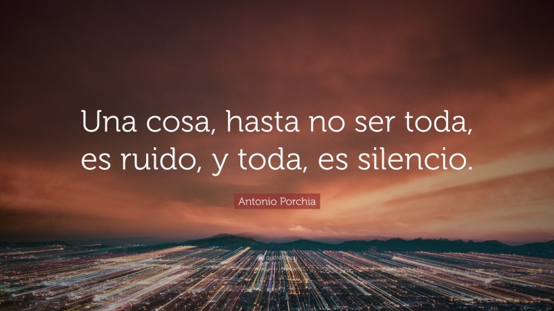 Antonio Porchia Quote: “Una cosa, hasta no ser toda, es ruido, y toda, es silencio.”