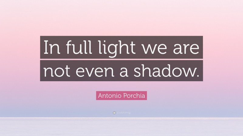 Antonio Porchia Quote: “In full light we are not even a shadow.”