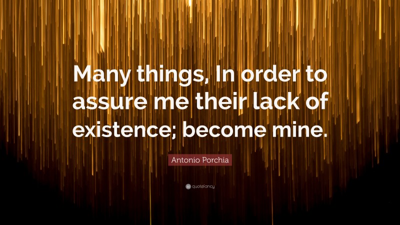 Antonio Porchia Quote: “Many things, In order to assure me their lack of existence; become mine.”