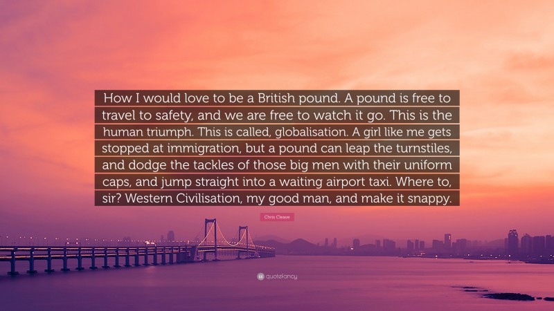 Chris Cleave Quote: “How I would love to be a British pound. A pound is free to travel to safety, and we are free to watch it go. This is the human triumph. This is called, globalisation. A girl like me gets stopped at immigration, but a pound can leap the turnstiles, and dodge the tackles of those big men with their uniform caps, and jump straight into a waiting airport taxi. Where to, sir? Western Civilisation, my good man, and make it snappy.”