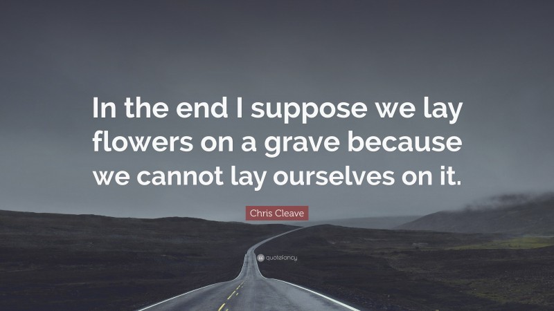 Chris Cleave Quote: “In the end I suppose we lay flowers on a grave because we cannot lay ourselves on it.”