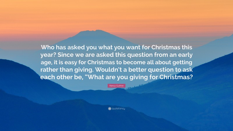 Nancy Guthrie Quote: “Who has asked you what you want for Christmas this year? Since we are asked this question from an early age, it is easy for Christmas to become all about getting rather than giving. Wouldn’t a better question to ask each other be, “What are you giving for Christmas?”