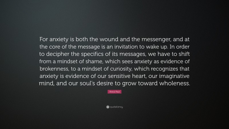 Sheryl Paul Quote: “For anxiety is both the wound and the messenger, and at the core of the message is an invitation to wake up. In order to decipher the specifics of its messages, we have to shift from a mindset of shame, which sees anxiety as evidence of brokenness, to a mindset of curiosity, which recognizes that anxiety is evidence of our sensitive heart, our imaginative mind, and our soul’s desire to grow toward wholeness.”