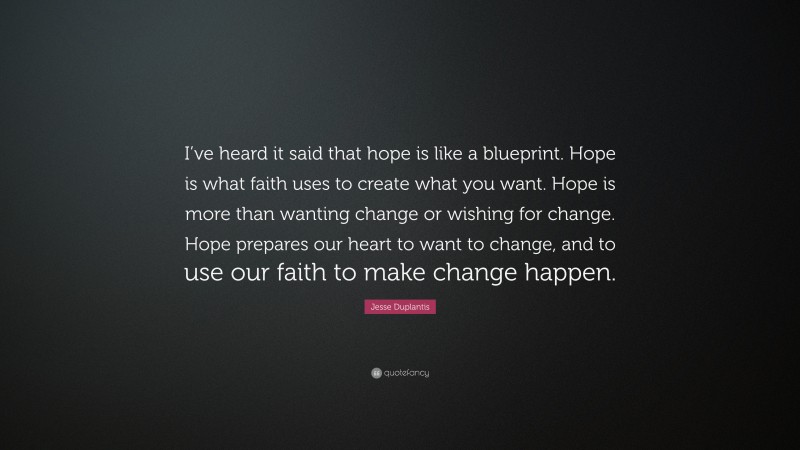 Jesse Duplantis Quote: “I’ve heard it said that hope is like a blueprint. Hope is what faith uses to create what you want. Hope is more than wanting change or wishing for change. Hope prepares our heart to want to change, and to use our faith to make change happen.”