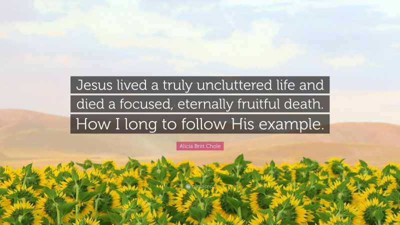 Alicia Britt Chole Quote: “Jesus lived a truly uncluttered life and died a focused, eternally fruitful death. How I long to follow His example.”