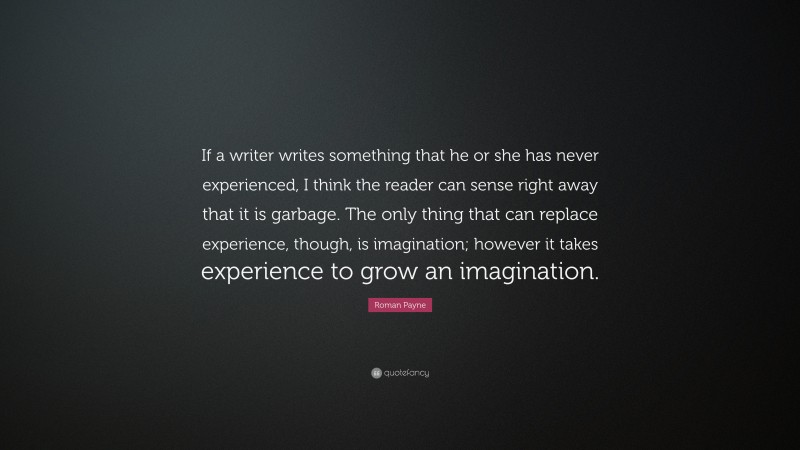 Roman Payne Quote: “If a writer writes something that he or she has never experienced, I think the reader can sense right away that it is garbage. The only thing that can replace experience, though, is imagination; however it takes experience to grow an imagination.”