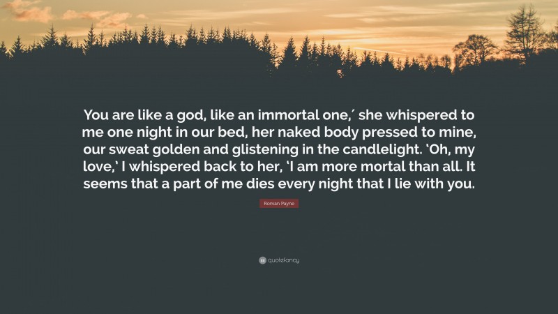 Roman Payne Quote: “You are like a god, like an immortal one,′ she whispered to me one night in our bed, her naked body pressed to mine, our sweat golden and glistening in the candlelight. ‘Oh, my love,’ I whispered back to her, ‘I am more mortal than all. It seems that a part of me dies every night that I lie with you.”